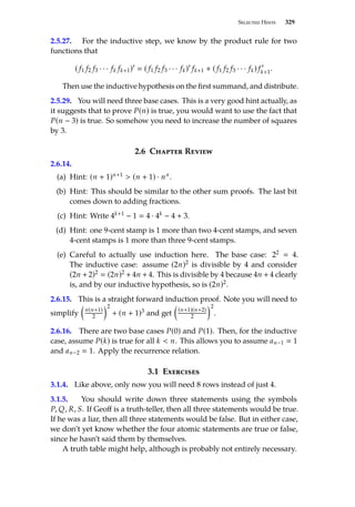 Selected Hints 329
2.5.27. For the inductive step, we know by the product rule for two
functions that
( f1 f2 f3 · · · fk fk+1)0
 ( f1 f2 f3 · · · fk)0
fk+1 + ( f1 f2 f3 · · · fk) f 0
k+1.
Then use the inductive hypothesis on the first summand, and distribute.
2.5.29. You will need three base cases. This is a very good hint actually, as
it suggests that to prove P(n) is true, you would want to use the fact that
P(n − 3) is true. So somehow you need to increase the number of squares
by 3.
2.6 Chapter Review
2.6.14.
(a) Hint: (n + 1)n+1  (n + 1) · nn.
(b) Hint: This should be similar to the other sum proofs. The last bit
comes down to adding fractions.
(c) Hint: Write 4k+1 − 1  4 · 4k − 4 + 3.
(d) Hint: one 9-cent stamp is 1 more than two 4-cent stamps, and seven
4-cent stamps is 1 more than three 9-cent stamps.
(e) Careful to actually use induction here. The base case: 22  4.
The inductive case: assume (2n)2 is divisible by 4 and consider
(2n + 2)2  (2n)2 + 4n + 4. This is divisible by 4 because 4n + 4 clearly
is, and by our inductive hypothesis, so is (2n)2.
2.6.15. This is a straight forward induction proof. Note you will need to
simplify

n(n+1)
2
2
+ (n + 1)3 and get

(n+1)(n+2)
2
2
.
2.6.16. There are two base cases P(0) and P(1). Then, for the inductive
case, assume P(k) is true for all k  n. This allows you to assume an−1  1
and an−2  1. Apply the recurrence relation.
3.1 Exercises
3.1.4. Like above, only now you will need 8 rows instead of just 4.
3.1.5. You should write down three statements using the symbols
P, Q, R, S. If Geoff is a truth-teller, then all three statements would be true.
If he was a liar, then all three statements would be false. But in either case,
we don’t yet know whether the four atomic statements are true or false,
since he hasn’t said them by themselves.
A truth table might help, although is probably not entirely necessary.
 