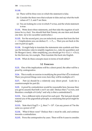 330 A. Selected Hints
3.1.10.
(a) There will be three rows in which the statement is false.
(b) Consider the three rows that evaluate to false and say what the truth
values of T, S, and P are there.
(c) You are looking for a row in which P is true, and the whole statement
is true.
3.1.11. Write down three statements, and then take the negation of each
(since he is a liar). You should find that Tommy ate one item and drank
one item. (Q is for cucumber sandwiches.)
3.1.15. For the second part, you can inductively assume that from the first
n − 2 implications you can deduce P1 → Pn−1. Then you are back in the
case in part (a) again.
3.1.18. It might help to translate the statements into symbols and then
use the formulaic rules to simplify negations (i.e., rules for quantifiers and
De Morgan’s laws). After simplifying, you should get ∀x(¬E(x) ∧ ¬O(x)),
for the first one, for example. Then translate this back into English.
3.1.19. What do these concepts mean in terms of truth tables?
3.2 Exercises
3.2.5. One of the implications will be a direct proof, the other will be a
proof by contrapositive.
3.2.6. This is really an exercise in modifying the proof that
√
2 is irrational.
There you proved things were even; here they will be multiples of 3.
3.2.7. Part (a) should be a relatively easy direct proof. Look for a
counterexample for part (b).
3.2.9. A proof by contradiction would be reasonable here, because then
you get to assume that both a and b are odd. Deduce that c2 is even, and
therefore a multiple of 4 (why? and why is that a contradiction?).
3.2.11. Use a different style of proof for each part. The last part should
remind you of the pigeonhole principle, so mimicking that proof might be
helpful.
3.2.13. Note that if log(7)  a
b , then 7  10
a
b . Can any power of 7 be the
same as a power of 10?
3.2.14. What if there were? Deduce that x must be odd, and continue
towards a contradiction.
3.2.15. Prove the contrapositive by cases. There will be 4 cases to consider.
 