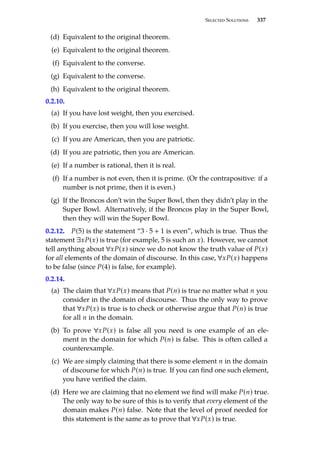 Selected Solutions 337
(d) Equivalent to the original theorem.
(e) Equivalent to the original theorem.
(f) Equivalent to the converse.
(g) Equivalent to the converse.
(h) Equivalent to the original theorem.
0.2.10.
(a) If you have lost weight, then you exercised.
(b) If you exercise, then you will lose weight.
(c) If you are American, then you are patriotic.
(d) If you are patriotic, then you are American.
(e) If a number is rational, then it is real.
(f) If a number is not even, then it is prime. (Or the contrapositive: if a
number is not prime, then it is even.)
(g) If the Broncos don’t win the Super Bowl, then they didn’t play in the
Super Bowl. Alternatively, if the Broncos play in the Super Bowl,
then they will win the Super Bowl.
0.2.12. P(5) is the statement “3 · 5 + 1 is even”, which is true. Thus the
statement ∃xP(x) is true (for example, 5 is such an x). However, we cannot
tell anything about ∀xP(x) since we do not know the truth value of P(x)
for all elements of the domain of discourse. In this case, ∀xP(x) happens
to be false (since P(4) is false, for example).
0.2.14.
(a) The claim that ∀xP(x) means that P(n) is true no matter what n you
consider in the domain of discourse. Thus the only way to prove
that ∀xP(x) is true is to check or otherwise argue that P(n) is true
for all n in the domain.
(b) To prove ∀xP(x) is false all you need is one example of an ele-
ment in the domain for which P(n) is false. This is often called a
counterexample.
(c) We are simply claiming that there is some element n in the domain
of discourse for which P(n) is true. If you can find one such element,
you have verified the claim.
(d) Here we are claiming that no element we find will make P(n) true.
The only way to be sure of this is to verify that every element of the
domain makes P(n) false. Note that the level of proof needed for
this statement is the same as to prove that ∀xP(x) is true.
 
