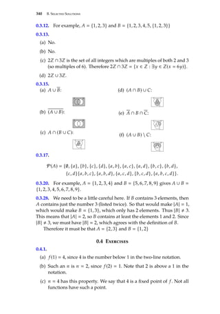 340 B. Selected Solutions
0.3.12. For example, A  {1, 2, 3} and B  {1, 2, 3, 4, 5, {1, 2, 3}}
0.3.13.
(a) No.
(b) No.
(c) 2Z ∩ 3Z is the set of all integers which are multiples of both 2 and 3
(so multiples of 6). Therefore 2Z ∩ 3Z  {x ∈ Z : ∃y ∈ Z(x  6y)}.
(d) 2Z ∪ 3Z.
0.3.15.
(a) A ∪ B:
A B
(b) (A ∪ B):
A B
(c) A ∩ (B ∪ C):
A B
C
(d) (A ∩ B) ∪ C:
A B
C
(e) A ∩ B ∩ C:
A B
C
(f) (A ∪ B)  C:
A B
C
0.3.17.
P(A)  {∅, {a}, {b}, {c}, {d}, {a, b}, {a, c}, {a, d}, {b, c}, {b, d},
{c, d}{a, b, c}, {a, b, d}, {a, c, d}, {b, c, d}, {a, b, c, d}}.
0.3.20. For example, A  {1, 2, 3, 4} and B  {5, 6, 7, 8, 9} gives A ∪ B 
{1, 2, 3, 4, 5, 6, 7, 8, 9}.
0.3.28. We need to be a little careful here. If B contains 3 elements, then
A contains just the number 3 (listed twice). So that would make |A|  1,
which would make B  {1, 3}, which only has 2 elements. Thus |B| , 3.
This means that |A|  2, so B contains at least the elements 1 and 2. Since
|B| , 3, we must have |B|  2, which agrees with the definition of B.
Therefore it must be that A  {2, 3} and B  {1, 2}
0.4 Exercises
0.4.1.
(a) f (1)  4, since 4 is the number below 1 in the two-line notation.
(b) Such an n is n  2, since f (2)  1. Note that 2 is above a 1 in the
notation.
(c) n  4 has this property. We say that 4 is a fixed point of f . Not all
functions have such a point.
 