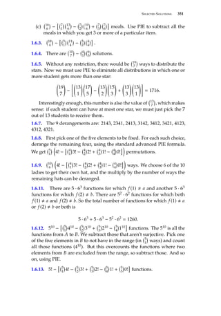 Selected Solutions 351
(c) 16
6

−
 7
1
 13
6

− 7
2
 10
6

+ 7
3
 7
6

meals. Use PIE to subtract all the
meals in which you get 3 or more of a particular item.
1.6.3. 18
4

−
 5
1
 11
4

− 5
2
 4
4

.
1.6.4. There are 10
7

− 4
1
 6
3

solutions.
1.6.5. Without any restriction, there would be 19
7

ways to distribute the
stars. Now we must use PIE to eliminate all distributions in which one or
more student gets more than one star:

19
7

−

13
1
 
17
5

−

13
2
 
15
3

+

13
3
 
13
1

 1716.
Interestingly enough, this number is also the value of 13
7

, which makes
sense: if each student can have at most one star, we must just pick the 7
out of 13 students to receive them.
1.6.7. The 9 derangements are: 2143, 2341, 2413, 3142, 3412, 3421, 4123,
4312, 4321.
1.6.8. First pick one of the five elements to be fixed. For each such choice,
derange the remaining four, using the standard advanced PIE formula.
We get 5
1
 
4! −
 4
1

3! − 4
2

2! + 4
3

1! − 4
4

0!

permutations.
1.6.9. 10
6
 
4! −
 4
1

3! − 4
2

2! + 4
3

1! − 4
4

0!

ways. We choose 6 of the 10
ladies to get their own hat, and the multiply by the number of ways the
remaining hats can be deranged.
1.6.11. There are 5 · 63 functions for which f (1) , a and another 5 · 63
functions for which f (2) , b. There are 52 · 62 functions for which both
f (1) , a and f (2) , b. So the total number of functions for which f (1) , a
or f (2) , b or both is
5 · 63
+ 5 · 63
− 52
· 62
 1260.
1.6.12. 510 −
 5
1

410 − 5
2

310 + 5
3

210 − 5
4

110

functions. The 510 is all the
functions from A to B. We subtract those that aren’t surjective. Pick one
of the five elements in B to not have in the range (in 5
1

ways) and count
all those functions (410). But this overcounts the functions where two
elements from B are excluded from the range, so subtract those. And so
on, using PIE.
1.6.13. 5! −
 5
1

4! − 5
2

3! + 5
3

2! − 5
4

1! + 5
5

0!

functions.
 