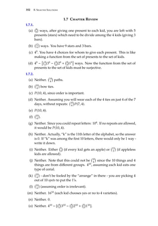352 B. Selected Solutions
1.7 Chapter Review
1.7.1.
(a) 8
5

ways, after giving one present to each kid, you are left with 5
presents (stars) which need to be divide among the 4 kids (giving 3
bars).
(b) 12
9

ways. You have 9 stars and 3 bars.
(c) 49. You have 4 choices for whom to give each present. This is like
making a function from the set of presents to the set of kids.
(d) 49 −
 4
1

39 − 4
2

29 + 4
3

19

ways. Now the function from the set of
presents to the set of kids must be surjective.
1.7.2.
(a) Neither. 14
4

paths.
(b) 10
4

bow ties.
(c) P(10, 4), since order is important.
(d) Neither. Assuming you will wear each of the 4 ties on just 4 of the 7
days, without repeats: 10
4

P(7, 4).
(e) P(10, 4).
(f) 10
4

.
(g) Neither. Since you could repeat letters: 104. If no repeats are allowed,
it would be P(10, 4).
(h) Neither. Actually, “k” is the 11th letter of the alphabet, so the answer
is 0. If “k” was among the first 10 letters, there would only be 1 way -
write it down.
(i) Neither. Either 9
3

(if every kid gets an apple) or 13
3

(if appleless
kids are allowed).
(j) Neither. Note that this could not be 10
4

since the 10 things and 4
things are from different groups. 410, assuming each kid eats one
type of cerial.
(k) 10
4

- don’t be fooled by the “arrange” in there - you are picking 4
out of 10 spots to put the 1’s.
(l) 10
4

(assuming order is irrelevant).
(m) Neither. 1610 (each kid chooses yes or no to 4 varieties).
(n) Neither. 0.
(o) Neither. 410 − [ 4
1

310 − 4
2

210 + 4
3

110].
 