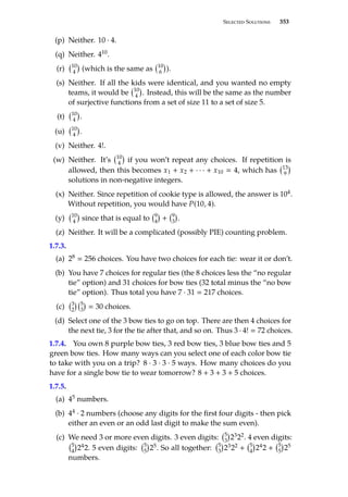 Selected Solutions 353
(p) Neither. 10 · 4.
(q) Neither. 410.
(r) 10
4

(which is the same as 10
6

).
(s) Neither. If all the kids were identical, and you wanted no empty
teams, it would be 10
4

. Instead, this will be the same as the number
of surjective functions from a set of size 11 to a set of size 5.
(t) 10
4

.
(u) 10
4

.
(v) Neither. 4!.
(w) Neither. It’s 10
4

if you won’t repeat any choices. If repetition is
allowed, then this becomes x1 + x2 + · · · + x10  4, which has 13
9

solutions in non-negative integers.
(x) Neither. Since repetition of cookie type is allowed, the answer is 104.
Without repetition, you would have P(10, 4).
(y) 10
4

since that is equal to 9
4

+ 9
3

.
(z) Neither. It will be a complicated (possibly PIE) counting problem.
1.7.3.
(a) 28  256 choices. You have two choices for each tie: wear it or don’t.
(b) You have 7 choices for regular ties (the 8 choices less the “no regular
tie” option) and 31 choices for bow ties (32 total minus the “no bow
tie” option). Thus total you have 7 · 31  217 choices.
(c) 3
2
 5
3

 30 choices.
(d) Select one of the 3 bow ties to go on top. There are then 4 choices for
the next tie, 3 for the tie after that, and so on. Thus 3 · 4!  72 choices.
1.7.4. You own 8 purple bow ties, 3 red bow ties, 3 blue bow ties and 5
green bow ties. How many ways can you select one of each color bow tie
to take with you on a trip? 8 · 3 · 3 · 5 ways. How many choices do you
have for a single bow tie to wear tomorrow? 8 + 3 + 3 + 5 choices.
1.7.5.
(a) 45 numbers.
(b) 44 · 2 numbers (choose any digits for the first four digits - then pick
either an even or an odd last digit to make the sum even).
(c) We need 3 or more even digits. 3 even digits: 5
3

2322. 4 even digits:
5
4

242. 5 even digits: 5
5

25. So all together: 5
3

2322 + 5
4

242 + 5
5

25
numbers.
 