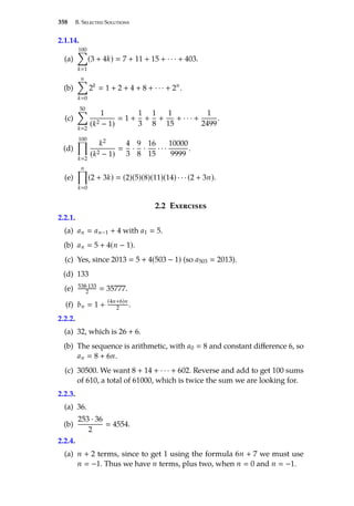 358 B. Selected Solutions
2.1.14.
(a)
100
Õ
k1
(3 + 4k)  7 + 11 + 15 + · · · + 403.
(b)
n
Õ
k0
2k
 1 + 2 + 4 + 8 + · · · + 2n
.
(c)
50
Õ
k2
1
(k2 − 1)
 1 +
1
3
+
1
8
+
1
15
+ · · · +
1
2499
.
(d)
100
Ö
k2
k2
(k2 − 1)

4
3
·
9
8
·
16
15
· · ·
10000
9999
.
(e)
n
Ö
k0
(2 + 3k)  (2)(5)(8)(11)(14) · · · (2 + 3n).
2.2 Exercises
2.2.1.
(a) an  an−1 + 4 with a1  5.
(b) an  5 + 4(n − 1).
(c) Yes, since 2013  5 + 4(503 − 1) (so a503  2013).
(d) 133
(e) 538·133
2  35777.
(f) bn  1 +
(4n+6)n
2 .
2.2.2.
(a) 32, which is 26 + 6.
(b) The sequence is arithmetic, with a0  8 and constant difference 6, so
an  8 + 6n.
(c) 30500. We want 8 + 14 + · · · + 602. Reverse and add to get 100 sums
of 610, a total of 61000, which is twice the sum we are looking for.
2.2.3.
(a) 36.
(b)
253 · 36
2
 4554.
2.2.4.
(a) n + 2 terms, since to get 1 using the formula 6n + 7 we must use
n  −1. Thus we have n terms, plus two, when n  0 and n  −1.
 