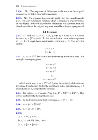 360 B. Selected Solutions
2.3.10. No. The sequence of differences is the same as the original
sequence so no differences will be constant.
2.3.11. No. The sequence is geometric, and in fact has closed formula
2·3n. This is an exponential function, which is not equal to any polynomial
of any degree. If the nth sequence of differences was constant, then the
closed formula for the original sequence would be a degree n polynomial.
2.4 Exercises
2.4.1. 171 and 341. an  an−1 + 2an−2 with a0  3 and a1  5. Closed
formula: an  8
3 2n + 1
3(−1)n. To find this solve the characteristic equation,
x2 − x − 2  0, to get characteristic roots x  2 and x  −1. Then solve the
system
3  a + b
5  2a − b
2.4.3. an  3 + 2n+1. We should use telescoping or iteration here. For
example, telescoping gives
a1 − a0  21
a2 − a1  22
a3 − a2  23
.
.
.
.
.
.
an − an−1  2n
which sums to an − a0  2n+1 − 2 (using the multiply-shift-subtract
technique from Section 3.2 for the right-hand side). Substituting a0  5
and solving for an completes the solution.
2.4.4. We claim an  4n works. Plug it in: 4n  3(4n−1) + 4(4n−2). This
works - just simplify the right-hand side.
2.4.5. By the Characteristic Root Technique. an  4n + (−1)n.
2.4.6. an  13
5 4n + 12
5 (−1)n.
2.4.7. an  19
7 (−2)n + 9
75n.
2.4.10.
(a) an  4an−1 + 5an−2.
(b) 4, 21, 104, 521, 2604, 13021
(c) an  5
6 5n + 1
6 (−1)n.
 