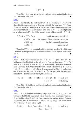 362 B. Selected Solutions
 2k+2
− 1
Thus P(k + 1) is true so by the principle of mathematical induction,
P(n) is true for all n ∈ N. 
2.5.3.
Proof. Let P(n) be the statement “7n − 1 is a multiple of 6.” We will
show P(n) is true for all n ∈ N. First we establish the base case, P(0). Since
70 − 1  0, and 0 is a multiple of 6, P(0) is true. Now for the inductive case.
Assume P(k) holds for an arbitrary k ∈ N. That is, 7k − 1 is a multiple of 6,
or in other words, 7k − 1  6j for some integer j. Now consider 7k+1 − 1:
7k+1
− 1  7k+1
− 7 + 6 by cleverness: − 1  −7 + 6
 7(7k
− 1) + 6 factor out a 7 from the first two terms
 7(6j) + 6 by the inductive hypothesis
 6(7j + 1) factor out a 6
Therefore 7k+1 − 1 is a multiple of 6, or in other words, P(k + 1) is true.
Therefore by the principle of mathematical induction, P(n) is true for all
n ∈ N. 
2.5.4.
Proof. Let P(n) be the statement 1 + 3 + 5 + · · · + (2n − 1)  n2. We
will prove that P(n) is true for all n ≥ 1. First the base case, P(1). We
have 1  12 which is true, so P(1) is established. Now the inductive
case. Assume that P(k) is true for some fixed arbitrary k ≥ 1. That is,
1 + 3 + 5 + · · · + (2k − 1)  k2. We will now prove that P(k + 1) is also true
(i.e., that 1 + 3 + 5 + · · · + (2k + 1)  (k + 1)2). We start with the left-hand
side of P(k + 1) and work to the right-hand side:
1 + 3 + 5 + · · · + (2k − 1) + (2k + 1)  k2
+ (2k + 1) by ind. hyp.
 (k + 1)2
by factoring
Thus P(k + 1) holds, so by the principle of mathematical induction,
P(n) is true for all n ≥ 1. 
2.5.5.
Proof. Let P(n) be the statement F0 + F2 + F4 + · · · + F2n  F2n+1 − 1. We
will show that P(n) is true for all n ≥ 0. First the base case is easy because
F0  0 and F1  1 so F0  F1 −1. Now consider the inductive case. Assume
P(k) is true, that is, assume F0 + F2 + F4 + · · · + F2k  F2k+1 − 1. To establish
P(k + 1) we work from left to right:
F0 + F2 + · · · + F2k + F2k+2  F2k+1 − 1 + F2k+2 by ind. hyp.
 F2k+1 + F2k+2 − 1
 