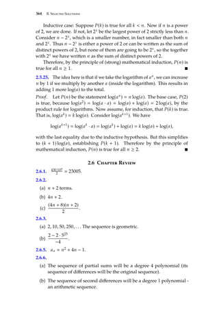 364 B. Selected Solutions
Inductive case: Suppose P(k) is true for all k  n. Now if n is a power
of 2, we are done. If not, let 2x be the largest power of 2 strictly less than n.
Consider n − 2x, which is a smaller number, in fact smaller than both n
and 2x. Thus n − 2x is either a power of 2 or can be written as the sum of
distinct powers of 2, but none of them are going to be 2x, so the together
with 2x we have written n as the sum of distinct powers of 2.
Therefore, by the principle of (strong) mathematical induction, P(n) is
true for all n ≥ 1. 
2.5.25. The idea here is that if we take the logarithm of an, we can increase
n by 1 if we multiply by another a (inside the logarithm). This results in
adding 1 more log(a) to the total.
Proof. Let P(n) be the statement log(an)  n log(a). The base case, P(2)
is true, because log(a2)  log(a · a)  log(a) + log(a)  2 log(a), by the
product rule for logarithms. Now assume, for induction, that P(k) is true.
That is, log(ak)  k log(a). Consider log(ak+1). We have
log(ak+1
)  log(ak
· a)  log(ak
) + log(a)  k log(a) + log(a),
with the last equality due to the inductive hypothesis. But this simplifies
to (k + 1) log(a), establishing P(k + 1). Therefore by the principle of
mathematical induction, P(n) is true for all n ≥ 2. 
2.6 Chapter Review
2.6.1. 430·107
2  23005.
2.6.2.
(a) n + 2 terms.
(b) 4n + 2.
(c)
(4n + 8)(n + 2)
2
.
2.6.3.
(a) 2, 10, 50, 250, . . . The sequence is geometric.
(b)
2 − 2 · 525
−4
.
2.6.5. an  n2 + 4n − 1.
2.6.6.
(a) The sequence of partial sums will be a degree 4 polynomial (its
sequence of differences will be the original sequence).
(b) The sequence of second differences will be a degree 1 polynomial -
an arithmetic sequence.
 