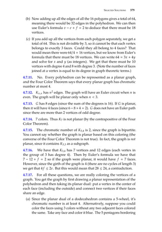 Selected Solutions 379
(b) Now adding up all the edges of all the 16 polygons gives a total of 64,
meaning there would be 32 edges in the polyhedron. We can then
use Euler’s formula v − e + f  2 to deduce that there must be 18
vertices.
(c) If you add up all the vertices from each polygon separately, we get a
total of 64. This is not divisible by 3, so it cannot be that each vertex
belongs to exactly 3 faces. Could they all belong to 4 faces? That
would mean there were 64/4  16 vertices, but we know from Euler’s
formula that there must be 18 vertices. We can write 64  3x + 4y
and solve for x and y (as integers). We get that there must be 10
vertices with degree 4 and 8 with degree 3. (Note the number of faces
joined at a vertex is equal to its degree in graph theoretic terms.)
4.7.11. No. Every polyhedron can be represented as a planar graph,
and the Four Color Theorem says that every planar graph has chromatic
number at most 4.
4.7.12. Kn,n has n2 edges. The graph will have an Euler circuit when n is
even. The graph will be planar only when n  3.
4.7.13. G has 8 edges (since the sum of the degrees is 16). If G is planar,
then it will have 4 faces (since 6 − 8 + 4  2). G does not have an Euler path
since there are more than 2 vertices of odd degree.
4.7.14. 7 colors. Thus K7 is not planar (by the contrapositive of the Four
Color Theorem).
4.7.15. The chromatic number of K3,4 is 2, since the graph is bipartite.
You cannot say whether the graph is planar based on this coloring (the
converse of the Four Color Theorem is not true). In fact, the graph is not
planar, since it contains K3,3 as a subgraph.
4.7.16. We have that K3,4 has 7 vertices and 12 edges (each vertex in
the group of 3 has degree 4). Then by Euler’s formula we have that
7 − 12 + f  2 so if the graph were planar, it would have f  7 faces.
However, since the girth of the graph is 4 (there are no cycles of length 3)
we get that 4 f ≤ 2e. But this would mean that 28 ≤ 24, a contradiction.
4.7.17. For all these questions, we are really coloring the vertices of a
graph. You get the graph by first drawing a planar representation of the
polyhedron and then taking its planar dual: put a vertex in the center of
each face (including the outside) and connect two vertices if their faces
share an edge.
(a) Since the planar dual of a dodecahedron contains a 5-wheel, it’s
chromatic number is at least 4. Alternatively, suppose you could
color the faces using 3 colors without any two adjacent faces colored
the same. Take any face and color it blue. The 5 pentagons bordering
 