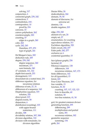 388 Index
solving, 317
conjunction, 6
connected graph, 239, 242
connectives, 5
contradiction, 218
contrapositive, 10
proof by, 216
converse, 10
convex polyhedron, 262
counterexample, 220
counting, 57
edges in a graph, 240
cube, 262
cycle, 242, 243
Hamilton, 277, 279
type of graph, 241
De Morgan’s laws, 202
deduction rule, 205
degree, 239, 242
degree sequence, 240
maximum, 271
sum formula, 240
∆k-constant, 161, 162
depth first search, 253
derangement, 115
descendant (in a rooted tree), 251
difference equation, See
recurrence relation
difference of sets, 27, 31
differences of a sequence, 160
Diophantine equation, 319
solution, 320
direct proof, 215
disjoint events, 58
disjunction, 6
distribution (counting), 103
with upper bound
restriction, 111
divides, 308
divisibility relation, 307, 308
division algorithm, 310
division with remainder, See
division algorithm
Doctor Who, 24
dodecahedron, 264
domain, 39, 50
domain of discourse, See
universe set
domino, 136
double negation, 203
edge, 232, 242
element of a set, 24
empty set, 27
enumeration, See counting
equivalence relation, 311
Euclidean algorithm, 320
Euler circuit, 242, 277
Euler path, 242, 277
exclusive or, 6
existential quantifier, 15
face (planar graph), 258
factorial, 82
Fibonacci sequence, 138
differences, 164
recurrence relation, 167, 173
finite differences, 162
for all (quantifier), 15
forest, 243
Four Color Theorem, 269
free variable, 15
function, 39, 50
counting, 107, 117, 122, 123
how to describe, 40
notation, 50
two-line notation, 41, 50
gcd, See greatest common divisor
generating function, 295
differencing, 299
multiplication and partial
sums, 301
recurrence relation, 302
geometric sequence
summing, 154
girth, 261
 