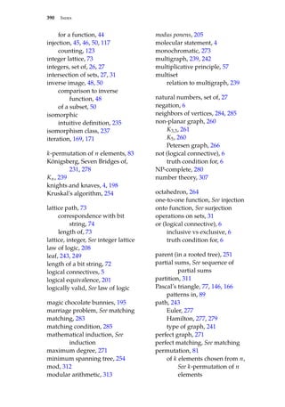 390 Index
for a function, 44
injection, 45, 46, 50, 117
counting, 123
integer lattice, 73
integers, set of, 26, 27
intersection of sets, 27, 31
inverse image, 48, 50
comparison to inverse
function, 48
of a subset, 50
isomorphic
intuitive definition, 235
isomorphism class, 237
iteration, 169, 171
k-permutation of n elements, 83
Königsberg, Seven Bridges of,
231, 278
Kn, 239
knights and knaves, 4, 198
Kruskal’s algorithm, 254
lattice path, 73
correspondence with bit
string, 74
length of, 73
lattice, integer, See integer lattice
law of logic, 208
leaf, 243, 249
length of a bit string, 72
logical connectives, 5
logical equivalence, 201
logically valid, See law of logic
magic chocolate bunnies, 195
marriage problem, See matching
matching, 283
matching condition, 285
mathematical induction, See
induction
maximum degree, 271
minimum spanning tree, 254
mod, 312
modular arithmetic, 313
modus ponens, 205
molecular statement, 4
monochromatic, 273
multigraph, 239, 242
multiplicative principle, 57
multiset
relation to multigraph, 239
natural numbers, set of, 27
negation, 6
neighbors of vertices, 284, 285
non-planar graph, 260
K3,3, 261
K5, 260
Petersen graph, 266
not (logical connective), 6
truth condition for, 6
NP-complete, 280
number theory, 307
octahedron, 264
one-to-one function, See injection
onto function, See surjection
operations on sets, 31
or (logical connective), 6
inclusive vs exclusive, 6
truth condition for, 6
parent (in a rooted tree), 251
partial sums, See sequence of
partial sums
partition, 311
Pascal’s triangle, 77, 146, 166
patterns in, 89
path, 243
Euler, 277
Hamilton, 277, 279
type of graph, 241
perfect graph, 271
perfect matching, See matching
permutation, 81
of k elements chosen from n,
See k-permutation of n
elements
 