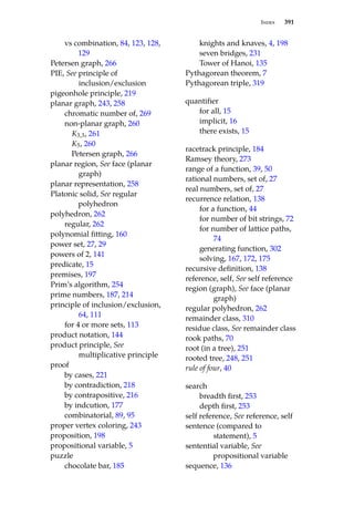 Index 391
vs combination, 84, 123, 128,
129
Petersen graph, 266
PIE, See principle of
inclusion/exclusion
pigeonhole principle, 219
planar graph, 243, 258
chromatic number of, 269
non-planar graph, 260
K3,3, 261
K5, 260
Petersen graph, 266
planar region, See face (planar
graph)
planar representation, 258
Platonic solid, See regular
polyhedron
polyhedron, 262
regular, 262
polynomial fitting, 160
power set, 27, 29
powers of 2, 141
predicate, 15
premises, 197
Prim’s algorithm, 254
prime numbers, 187, 214
principle of inclusion/exclusion,
64, 111
for 4 or more sets, 113
product notation, 144
product principle, See
multiplicative principle
proof
by cases, 221
by contradiction, 218
by contrapositive, 216
by indcution, 177
combinatorial, 89, 95
proper vertex coloring, 243
proposition, 198
propositional variable, 5
puzzle
chocolate bar, 185
knights and knaves, 4, 198
seven bridges, 231
Tower of Hanoi, 135
Pythagorean theorem, 7
Pythagorean triple, 319
quantifier
for all, 15
implicit, 16
there exists, 15
racetrack principle, 184
Ramsey theory, 273
range of a function, 39, 50
rational numbers, set of, 27
real numbers, set of, 27
recurrence relation, 138
for a function, 44
for number of bit strings, 72
for number of lattice paths,
74
generating function, 302
solving, 167, 172, 175
recursive definition, 138
reference, self, See self reference
region (graph), See face (planar
graph)
regular polyhedron, 262
remainder class, 310
residue class, See remainder class
rook paths, 70
root (in a tree), 251
rooted tree, 248, 251
rule of four, 40
search
breadth first, 253
depth first, 253
self reference, See reference, self
sentence (compared to
statement), 5
sentential variable, See
propositional variable
sequence, 136
 