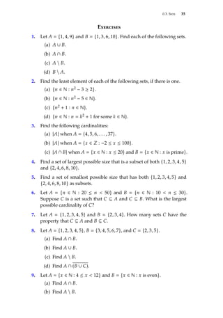 0.3. Sets 35
Exercises
1. Let A  {1, 4, 9} and B  {1, 3, 6, 10}. Find each of the following sets.
(a) A ∪ B.
(b) A ∩ B.
(c) A  B.
(d) B  A.
2. Find the least element of each of the following sets, if there is one.
(a) {n ∈ N : n2 − 3 ≥ 2}.
(b) {n ∈ N : n2 − 5 ∈ N}.
(c) {n2 + 1 : n ∈ N}.
(d) {n ∈ N : n  k2 + 1 for some k ∈ N}.
3. Find the following cardinalities:
(a) |A| when A  {4, 5, 6, . . . , 37}.
(b) |A| when A  {x ∈ Z : −2 ≤ x ≤ 100}.
(c) |A ∩ B| when A  {x ∈ N : x ≤ 20} and B  {x ∈ N : x is prime}.
4. Find a set of largest possible size that is a subset of both {1, 2, 3, 4, 5}
and {2, 4, 6, 8, 10}.
5. Find a set of smallest possible size that has both {1, 2, 3, 4, 5} and
{2, 4, 6, 8, 10} as subsets.
6. Let A  {n ∈ N : 20 ≤ n  50} and B  {n ∈ N : 10  n ≤ 30}.
Suppose C is a set such that C ⊆ A and C ⊆ B. What is the largest
possible cardinality of C?
7. Let A  {1, 2, 3, 4, 5} and B  {2, 3, 4}. How many sets C have the
property that C ⊆ A and B ⊆ C.
8. Let A  {1, 2, 3, 4, 5}, B  {3, 4, 5, 6, 7}, and C  {2, 3, 5}.
(a) Find A ∩ B.
(b) Find A ∪ B.
(c) Find A  B.
(d) Find A ∩ (B ∪ C).
9. Let A  {x ∈ N : 4 ≤ x  12} and B  {x ∈ N : x is even}.
(a) Find A ∩ B.
(b) Find A  B.
 