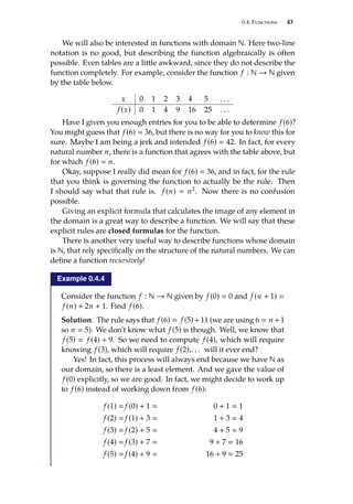 0.4. Functions 43
We will also be interested in functions with domain N. Here two-line
notation is no good, but describing the function algebraically is often
possible. Even tables are a little awkward, since they do not describe the
function completely. For example, consider the function f : N → N given
by the table below.
x 0 1 2 3 4 5 . . .
f (x) 0 1 4 9 16 25 . . .
Have I given you enough entries for you to be able to determine f (6)?
You might guess that f (6)  36, but there is no way for you to know this for
sure. Maybe I am being a jerk and intended f (6)  42. In fact, for every
natural number n, there is a function that agrees with the table above, but
for which f (6)  n.
Okay, suppose I really did mean for f (6)  36, and in fact, for the rule
that you think is governing the function to actually be the rule. Then
I should say what that rule is. f (n)  n2. Now there is no confusion
possible.
Giving an explicit formula that calculates the image of any element in
the domain is a great way to describe a function. We will say that these
explicit rules are closed formulas for the function.
There is another very useful way to describe functions whose domain
is N, that rely specifically on the structure of the natural numbers. We can
define a function recursively!
Example 0.4.4
Consider the function f : N → N given by f (0)  0 and f (n + 1) 
f (n) + 2n + 1. Find f (6).
Solution. The rule says that f (6)  f (5)+11 (we are using 6  n +1
so n  5). We don’t know what f (5) is though. Well, we know that
f (5)  f (4) + 9. So we need to compute f (4), which will require
knowing f (3), which will require f (2),. . . will it ever end?
Yes! In fact, this process will always end because we have N as
our domain, so there is a least element. And we gave the value of
f (0) explicitly, so we are good. In fact, we might decide to work up
to f (6) instead of working down from f (6):
f (1)  f (0) + 1  0 + 1  1
f (2)  f (1) + 3  1 + 3  4
f (3)  f (2) + 5  4 + 5  9
f (4)  f (3) + 7  9 + 7  16
f (5)  f (4) + 9  16 + 9  25
 