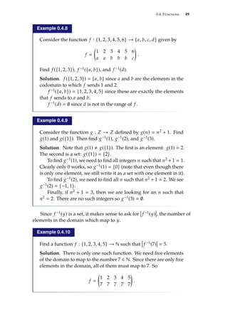 0.4. Functions 49
Example 0.4.8
Consider the function f : {1, 2, 3, 4, 5, 6} → {a, b, c, d} given by
f 

1 2 3 4 5 6
a a b b b c

.
Find f ({1, 2, 3}), f −1({a, b}), and f −1(d).
Solution. f ({1, 2, 3})  {a, b} since a and b are the elements in the
codomain to which f sends 1 and 2.
f −1({a, b})  {1, 2, 3, 4, 5} since these are exactly the elements
that f sends to a and b.
f −1(d)  ∅ since d is not in the range of f .
Example 0.4.9
Consider the function g : Z → Z defined by g(n)  n2 + 1. Find
g(1) and g({1}). Then find g−1(1), g−1(2), and g−1(3).
Solution. Note that g(1) , g({1}). The first is an element: g(1)  2.
The second is a set: g({1})  {2}.
To find g−1(1), we need to find all integers n such that n2 + 1  1.
Clearly only 0 works, so g−1(1)  {0} (note that even though there
is only one element, we still write it as a set with one element in it).
To find g−1(2), we need to find all n such that n2 + 1  2. We see
g−1(2)  {−1, 1}.
Finally, if n2 + 1  3, then we are looking for an n such that
n2  2. There are no such integers so g−1(3)  ∅.
Since f −1(y) is a set, it makes sense to ask for f −1(y) , the number of
elements in the domain which map to y.
Example 0.4.10
Find a function f : {1, 2, 3, 4, 5} → N such that f −1(7)  5.
Solution. There is only one such function. We need five elements
of the domain to map to the number 7 ∈ N. Since there are only five
elements in the domain, all of them must map to 7. So
f 

1 2 3 4 5
7 7 7 7 7

.
 