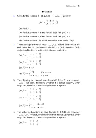 0.4. Functions 51
Exercises
1. Consider the function f : {1, 2, 3, 4} → {1, 2, 3, 4} given by
f (n) 

1 2 3 4
4 1 3 4

.
(a) Find f (1).
(b) Find an element n in the domain such that f (n)  1.
(c) Find an element n of the domain such that f (n)  n.
(d) Find an element of the codomain that is not in the range.
2. The following functions all have {1, 2, 3, 4, 5} as both their domain and
codomain. For each, determine whether it is (only) injective, (only)
surjective, bĳective, or neither injective nor surjective.
(a) f 

1 2 3 4 5
3 3 3 3 3

.
(b) f 

1 2 3 4 5
2 3 1 5 4

.
(c) f (x)  6 − x.
(d) f (x) 
(
x/2 if x is even
(x + 1)/2 if x is odd
.
3. The following functions all have domain {1, 2, 3, 4, 5} and codomain
{1, 2, 3}. For each, determine whether it is (only) injective, (only)
surjective, bĳective, or neither injective nor surjective.
(a) f 

1 2 3 4 5
1 2 1 2 1

.
(b) f 

1 2 3 4 5
1 2 3 1 2

.
(c) f (x) 
(
x if x ≤ 3
x − 3 if x  3
.
4. The following functions all have domain {1, 2, 3, 4} and codomain
{1, 2, 3, 4, 5}. For each, determine whether it is (only) injective, (only)
surjective, bĳective, or neither injective nor surjective.
(a) f 

1 2 3 4
1 2 5 4

.
 