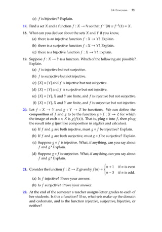 0.4. Functions 55
(c) f is bĳective? Explain.
17. Find a set X and a function f : X → N so that f −1(0) ∪ f −1(1)  X.
18. What can you deduce about the sets X and Y if you know,
(a) there is an injective function f : X → Y? Explain.
(b) there is a surjective function f : X → Y? Explain.
(c) there is a bĳective function f : X → Y? Explain.
19. Suppose f : X → Y is a function. Which of the following are possible?
Explain.
(a) f is injective but not surjective.
(b) f is surjective but not injective.
(c) |X|  |Y| and f is injective but not surjective.
(d) |X|  |Y| and f is surjective but not injective.
(e) |X|  |Y|, X and Y are finite, and f is injective but not surjective.
(f) |X|  |Y|, X and Y are finite, and f is surjective but not injective.
20. Let f : X → Y and g : Y → Z be functions. We can define the
composition of f and g to be the function g ◦ f : X → Z for which
the image of each x ∈ X is g( f (x)). That is, plug x into f , then plug
the result into g (just like composition in algebra and calculus).
(a) If f and g are both injective, must g ◦ f be injective? Explain.
(b) If f and g are both surjective, must g ◦ f be surjective? Explain.
(c) Suppose g ◦ f is injective. What, if anything, can you say about
f and g? Explain.
(d) Suppose g ◦ f is surjective. What, if anything, can you say about
f and g? Explain.
21. Consider the function f : Z → Z given by f (n) 
(
n + 1 if n is even
n − 3 if n is odd.
(a) Is f injective? Prove your answer.
(b) Is f surjective? Prove your answer.
22. At the end of the semester a teacher assigns letter grades to each of
her students. Is this a function? If so, what sets make up the domain
and codomain, and is the function injective, surjective, bĳective, or
neither?
 