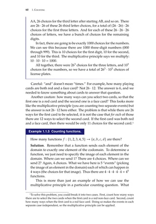 60 1. Counting
AA, 26 choices for the third letter after starting AB, and so on. There
are 26 · 26 of these 26 third letter choices, for a total of (26 · 26) · 26
choices for the first three letters. And for each of these 26 · 26 · 26
choices of letters, we have a bunch of choices for the remaining
digits.
In fact, there are going to be exactly 1000 choices for the numbers.
We can see this because there are 1000 three-digit numbers (000
through 999). This is 10 choices for the first digit, 10 for the second,
and 10 for the third. The multiplicative principle says we multiply:
10 · 10 · 10  1000.
All together, there were 263 choices for the three letters, and 103
choices for the numbers, so we have a total of 263 · 103 choices of
license plates.
Careful: “and” doesn’t mean “times.” For example, how many playing
cards are both red and a face card? Not 26 · 12. The answer is 6, and we
needed to know something about cards to answer that question.
Another caution: how many ways can you select two cards, so that the
first one is a red card and the second one is a face card? This looks more
like the multiplicative principle (you are counting two separate events) but
the answer is not 26 · 12 here either. The problem is that while there are 26
ways for the first card to be selected, it is not the case that for each of those
there are 12 ways to select the second card. If the first card was both red
and a face card, then there would be only 11 choices for the second card.1
Example 1.1.5 Counting functions.
How many functions f : {1, 2, 3, 4, 5} → {a, b, c, d} are there?
Solution. Remember that a function sends each element of the
domain to exactly one element of the codomain. To determine a
function, we just need to specify the image of each element in the
domain. Where can we send 1? There are 4 choices. Where can we
send 2? Again, 4 choices. What we have here is 5 “events” (picking
the image of an element in the domain) each of which can happen in
4 ways (the choices for that image). Thus there are 4 · 4 · 4 · 4 · 4  45
functions.
This is more than just an example of how we can use the
multiplicative principle in a particular counting question. What
1To solve this problem, you could break it into two cases. First, count how many ways
there are to select the two cards when the first card is a red non-face card. Second, count
how many ways when the first card is a red face card. Doing so makes the events in each
separate case independent, so the multiplicative principle can be applied.
 