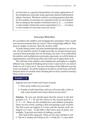 1.1. Additive and Multiplicative Principles 61
we have here is a general interpretation of certain applications of
the multiplicative principle using rigorously defined mathematical
objects: functions. Whenever we have a counting question that asks
for the number of outcomes of a repeated event, we can interpret
that as asking for the number of functions from {1, 2, . . . , n} (where
n is the number of times the event is repeated) to {1, 2, . . . , k} (where
k is the number of ways that event can occur).
Counting With Sets
Do you believe the additive and multiplicative principles? How would
you convince someone they are correct? This is surprisingly difficult. They
seem so simple, so obvious. But why do they work?
To make things clearer, and more mathematically rigorous, we will use
sets. Do not skip this section! It might seem like we are just trying to give
a proof of these principles, but we are doing a lot more. If we understand
the additive and multiplicative principles rigorously, we will be better at
applying them, and knowing when and when not to apply them at all.
We will look at the additive and multiplicative principles in a slightly
different way. Instead of thinking about event A and event B, we want to
think of a set A and a set B. The sets will contain all the different ways the
event can happen. (It will be helpful to be able to switch back and forth
between these two models when checking that we have counted correctly.)
Here’s what we mean:
Example 1.1.6
Suppose you own 9 shirts and 5 pairs of pants.
1. How many outfits can you make?
2. If today is half-naked-day, and you will wear only a shirt or
only a pair of pants, how many choices do you have?
Solution. By now you should agree that the answer to the first
question is 9 · 5  45 and the answer to the second question is
9 + 5  14. These are the multiplicative and additive principles.
There are two events: picking a shirt and picking a pair of pants.
The first event can happen in 9 ways and the second event can
happen in 5 ways. To get both a shirt and a pair of pants, you
multiply. To get just one article of clothing, you add.
Now look at this using sets. There are two sets, call them S and
P. The set S contains all 9 shirts so |S|  9 while |P|  5, since there
 