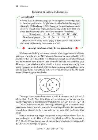 64 1. Counting
Principle of Inclusion/Exclusion
Investigate!
! Attempt the above activity before proceeding !
A recent buzz marketing campaign for Village Inn surveyed patrons
on their pie preferences. People were asked whether they enjoyed
(A) Apple, (B) Blueberry or (C) Cherry pie (respondents answered
yes or no to each type of pie, and could say yes to more than one
type). The following table shows the results of the survey.
Pies enjoyed: A B C AB AC BC ABC
Number of people: 20 13 26 9 15 7 5
How many of those asked enjoy at least one of the kinds of
pie? Also, explain why the answer is not 95.
While we are thinking about sets, consider what happens to the additive
principle when the sets are NOT disjoint. Suppose we want to find |A ∪ B|
and know that |A|  10 and |B|  8. This is not enough information though.
We do not know how many of the 8 elements in B are also elements of A.
However, if we also know that |A ∩ B|  6, then we can say exactly how
many elements are in A, and, of those, how many are in B and how many
are not (6 of the 10 elements are in B, so 4 are in A but not in B). We could
fill in a Venn diagram as follows:
A B
6
4 2
This says there are 6 elements in A ∩ B, 4 elements in A  B and 2
elements in B  A. Now these three sets are disjoint, so we can use the
additive principle to find the number of elements in A∪B. It is 6+4+2  12.
This will always work, but drawing a Venn diagram is more than we
need to do. In fact, it would be nice to relate this problem to the case where
A and B are disjoint. Is there one rule we can make that works in either
case?
Here is another way to get the answer to the problem above. Start by
just adding |A| + |B|. This is 10 + 8  18, which would be the answer if
|A ∩ B|  0. We see that we are off by exactly 6, which just so happens to
be |A ∩ B|. So perhaps we guess,
|A ∪ B|  |A| + |B| − |A ∩ B| .
 