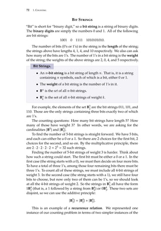 72 1. Counting
Bit Strings
“Bit” is short for “binary digit,” so a bit string is a string of binary digits.
The binary digits are simply the numbers 0 and 1. All of the following
are bit strings:
1001 0 1111 1010101010.
The number of bits (0’s or 1’s) in the string is the length of the string;
the strings above have lengths 4, 1, 4, and 10 respectively. We also can ask
how many of the bits are 1’s. The number of 1’s in a bit string is the weight
of the string; the weights of the above strings are 2, 0, 4, and 5 respectively.
Bit Strings.
• An n-bit string is a bit string of length n. That is, it is a string
containing n symbols, each of which is a bit, either 0 or 1.
• The weight of a bit string is the number of 1’s in it.
• Bn is the set of all n-bit strings.
• Bn
k
is the set of all n-bit strings of weight k.
For example, the elements of the set B3
2
are the bit strings 011, 101, and
110. Those are the only strings containing three bits exactly two of which
are 1’s.
The counting questions: How many bit strings have length 5? How
many of those have weight 3? In other words, we are asking for the
cardinalities |B5| and |B5
3
|.
To find the number of 5-bit strings is straight forward. We have 5 bits,
and each can either be a 0 or a 1. So there are 2 choices for the first bit, 2
choices for the second, and so on. By the multiplicative principle, there
are 2 · 2 · 2 · 2 · 2  25  32 such strings.
Finding the number of 5-bit strings of weight 3 is harder. Think about
how such a string could start. The first bit must be either a 0 or a 1. In the
first case (the string starts with a 0), we must then decide on four more bits.
To have a total of three 1’s, among those four remaining bits there must be
three 1’s. To count all of these strings, we must include all 4-bit strings of
weight 3. In the second case (the string starts with a 1), we still have four
bits to choose, but now only two of them can be 1’s, so we should look
at all the 4-bit strings of weight 2. So the strings in B5
3
all have the form
1B4
2
(that is, a 1 followed by a string from B4
2
) or 0B4
3
. These two sets are
disjoint, so we can use the additive principle:
|B5
3|  |B4
2| + |B4
3|.
This is an example of a recurrence relation. We represented one
instance of our counting problem in terms of two simpler instances of the
 
