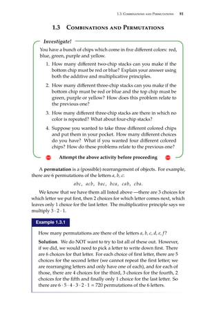 1.3. Combinations and Permutations 81
1.3 Combinations and Permutations
Investigate!
! Attempt the above activity before proceeding !
You have a bunch of chips which come in five different colors: red,
blue, green, purple and yellow.
1. How many different two-chip stacks can you make if the
bottom chip must be red or blue? Explain your answer using
both the additive and multiplicative principles.
2. How many different three-chip stacks can you make if the
bottom chip must be red or blue and the top chip must be
green, purple or yellow? How does this problem relate to
the previous one?
3. How many different three-chip stacks are there in which no
color is repeated? What about four-chip stacks?
4. Suppose you wanted to take three different colored chips
and put them in your pocket. How many different choices
do you have? What if you wanted four different colored
chips? How do these problems relate to the previous one?
A permutation is a (possible) rearrangement of objects. For example,
there are 6 permutations of the letters a, b, c:
abc, acb, bac, bca, cab, cba.
We know that we have them all listed above —there are 3 choices for
which letter we put first, then 2 choices for which letter comes next, which
leaves only 1 choice for the last letter. The multiplicative principle says we
multiply 3 · 2 · 1.
Example 1.3.1
How many permutations are there of the letters a, b, c, d, e, f?
Solution. We do NOT want to try to list all of these out. However,
if we did, we would need to pick a letter to write down first. There
are 6 choices for that letter. For each choice of first letter, there are 5
choices for the second letter (we cannot repeat the first letter; we
are rearranging letters and only have one of each), and for each of
those, there are 4 choices for the third, 3 choices for the fourth, 2
choices for the fifth and finally only 1 choice for the last letter. So
there are 6 · 5 · 4 · 3 · 2 · 1  720 permutations of the 6 letters.
 