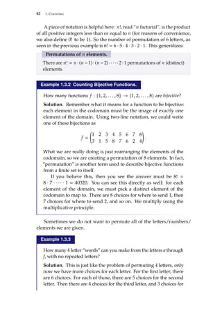 82 1. Counting
A piece of notation is helpful here: n!, read “n factorial”, is the product
of all positive integers less than or equal to n (for reasons of convenience,
we also define 0! to be 1). So the number of permutation of 6 letters, as
seen in the previous example is 6!  6 · 5 · 4 · 3 · 2 · 1. This generalizes:
Permutations of n elements.
There are n!  n ·(n −1)·(n −2)· · · · ·2·1 permutations of n (distinct)
elements.
Example 1.3.2 Counting Bijective Functions.
How many functions f : {1, 2, . . . , 8} → {1, 2, . . . , 8} are bĳective?
Solution. Remember what it means for a function to be bĳective:
each element in the codomain must be the image of exactly one
element of the domain. Using two-line notation, we could write
one of these bĳections as
f 

1 2 3 4 5 6 7 8
3 1 5 8 7 6 2 4

.
What we are really doing is just rearranging the elements of the
codomain, so we are creating a permutation of 8 elements. In fact,
“permutation” is another term used to describe bĳective functions
from a finite set to itself.
If you believe this, then you see the answer must be 8! 
8 · 7 · · · · · 1  40320. You can see this directly as well: for each
element of the domain, we must pick a distinct element of the
codomain to map to. There are 8 choices for where to send 1, then
7 choices for where to send 2, and so on. We multiply using the
multiplicative principle.
Sometimes we do not want to permute all of the letters/numbers/
elements we are given.
Example 1.3.3
How many 4 letter “words” can you make from the letters a through
f, with no repeated letters?
Solution. This is just like the problem of permuting 4 letters, only
now we have more choices for each letter. For the first letter, there
are 6 choices. For each of those, there are 5 choices for the second
letter. Then there are 4 choices for the third letter, and 3 choices for
 