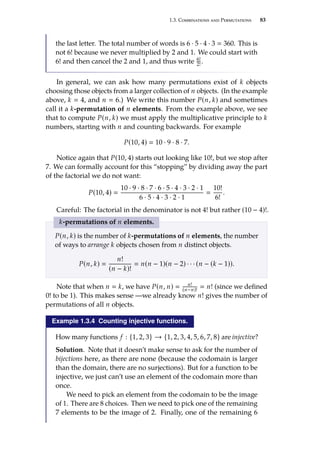 1.3. Combinations and Permutations 83
the last letter. The total number of words is 6 · 5 · 4 · 3  360. This is
not 6! because we never multiplied by 2 and 1. We could start with
6! and then cancel the 2 and 1, and thus write 6!
2!.
In general, we can ask how many permutations exist of k objects
choosing those objects from a larger collection of n objects. (In the example
above, k  4, and n  6.) We write this number P(n, k) and sometimes
call it a k-permutation of n elements. From the example above, we see
that to compute P(n, k) we must apply the multiplicative principle to k
numbers, starting with n and counting backwards. For example
P(10, 4)  10 · 9 · 8 · 7.
Notice again that P(10, 4) starts out looking like 10!, but we stop after
7. We can formally account for this “stopping” by dividing away the part
of the factorial we do not want:
P(10, 4) 
10 · 9 · 8 · 7 · 6 · 5 · 4 · 3 · 2 · 1
6 · 5 · 4 · 3 · 2 · 1

10!
6!
.
Careful: The factorial in the denominator is not 4! but rather (10 − 4)!.
k-permutations of n elements.
P(n, k) is the number of k-permutations of n elements, the number
of ways to arrange k objects chosen from n distinct objects.
P(n, k) 
n!
(n − k)!
 n(n − 1)(n − 2) · · · (n − (k − 1)).
Note that when n  k, we have P(n, n)  n!
(n−n)!
 n! (since we defined
0! to be 1). This makes sense —we already know n! gives the number of
permutations of all n objects.
Example 1.3.4 Counting injective functions.
How many functions f : {1, 2, 3} → {1, 2, 3, 4, 5, 6, 7, 8} are injective?
Solution. Note that it doesn’t make sense to ask for the number of
bĳections here, as there are none (because the codomain is larger
than the domain, there are no surjections). But for a function to be
injective, we just can’t use an element of the codomain more than
once.
We need to pick an element from the codomain to be the image
of 1. There are 8 choices. Then we need to pick one of the remaining
7 elements to be the image of 2. Finally, one of the remaining 6
 