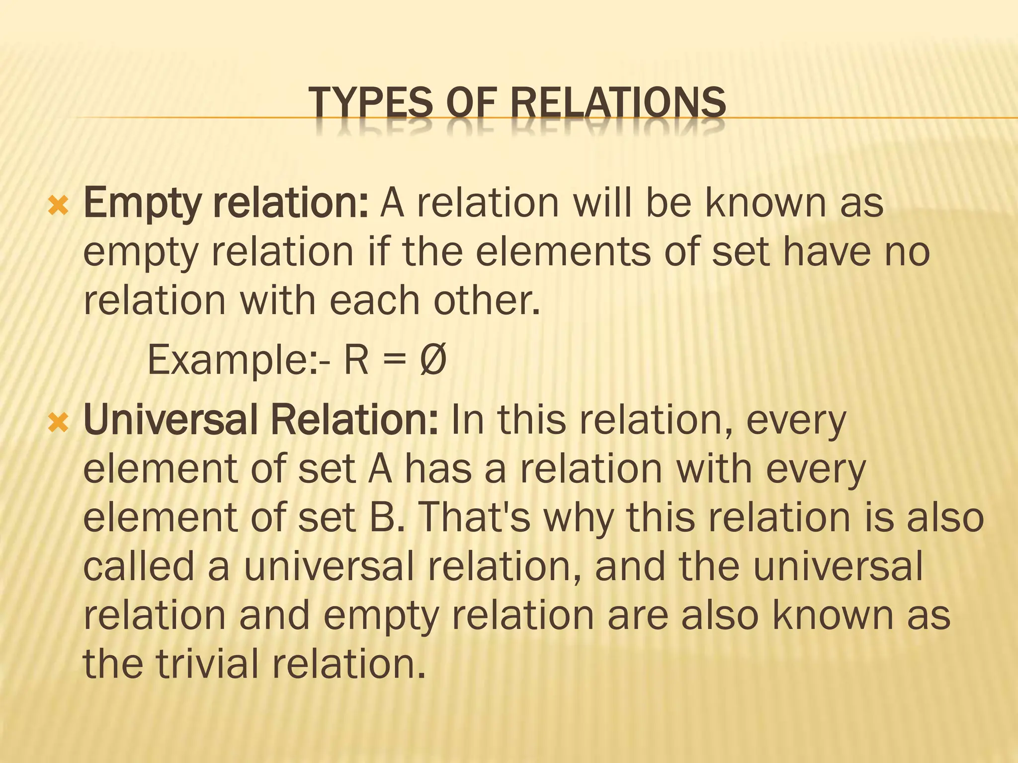 TYPES OF RELATIONS
 Empty relation: A relation will be known as
empty relation if the elements of set have no
relation with each other.
Example:- R = Ø
 Universal Relation: In this relation, every
element of set A has a relation with every
element of set B. That's why this relation is also
called a universal relation, and the universal
relation and empty relation are also known as
the trivial relation.
 