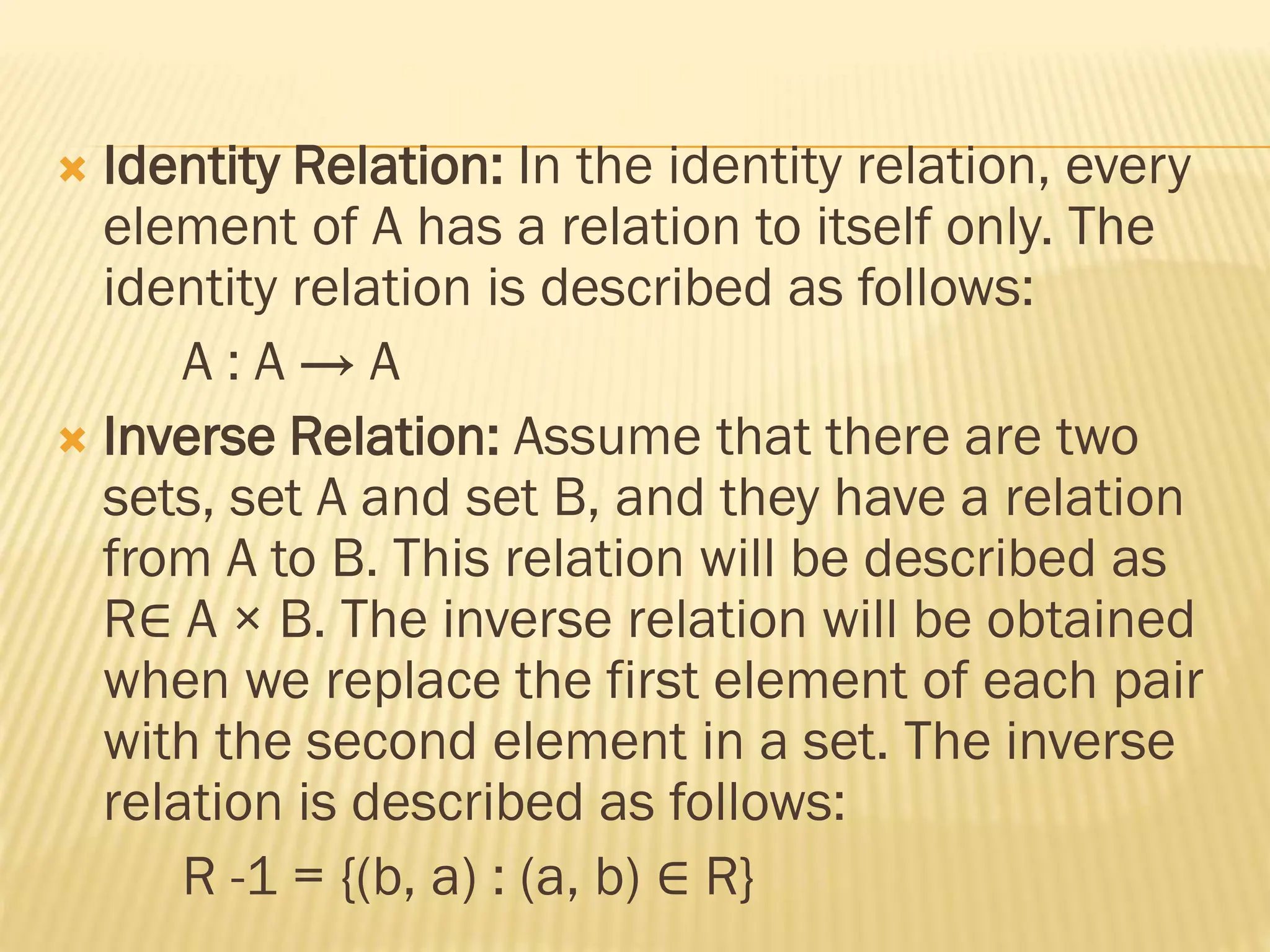  Identity Relation: In the identity relation, every
element of A has a relation to itself only. The
identity relation is described as follows:
A : A → A
 Inverse Relation: Assume that there are two
sets, set A and set B, and they have a relation
from A to B. This relation will be described as
R∈ A × B. The inverse relation will be obtained
when we replace the first element of each pair
with the second element in a set. The inverse
relation is described as follows:
R -1 = {(b, a) : (a, b) ∈ R}
 