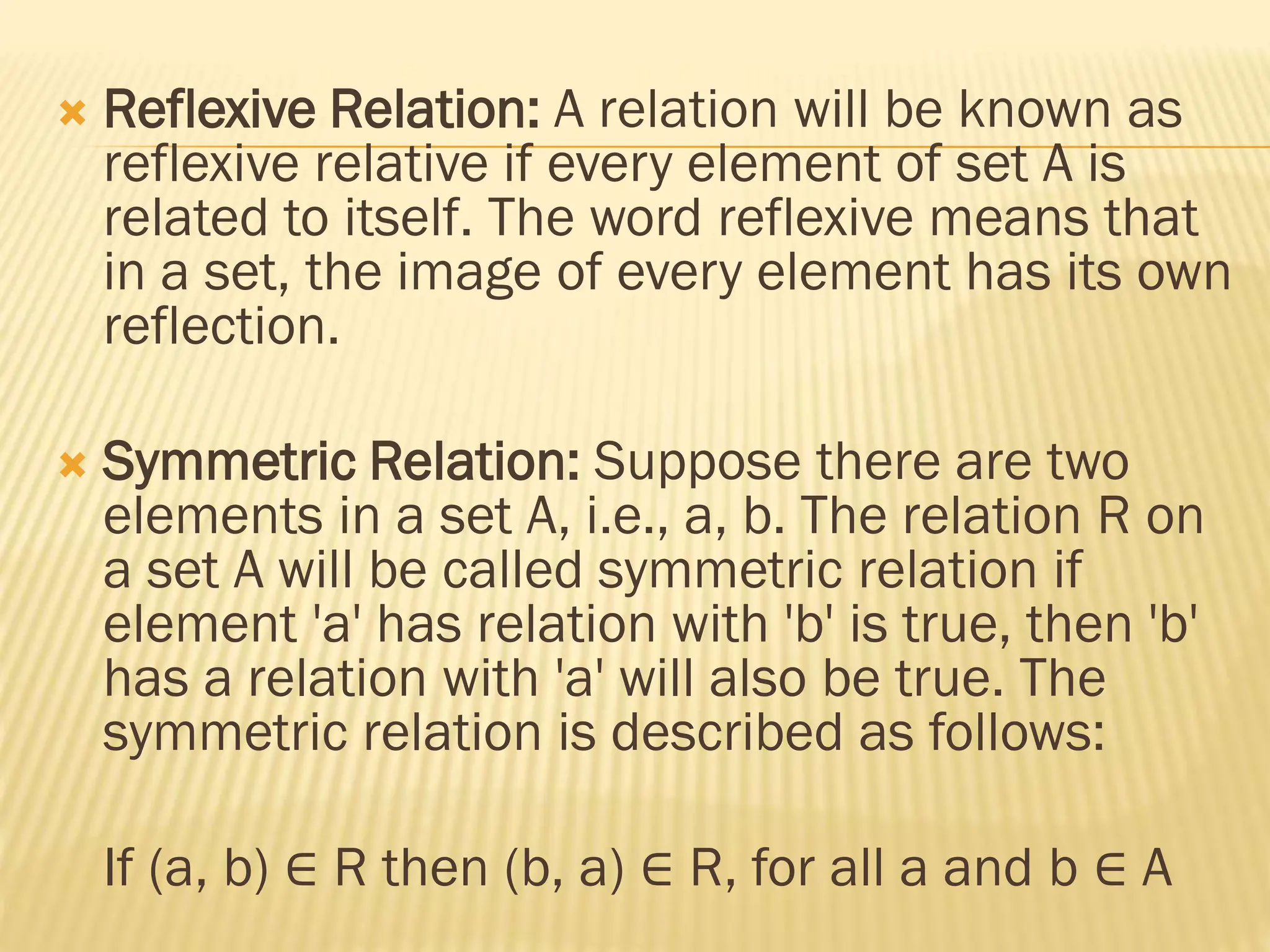  Reflexive Relation: A relation will be known as
reflexive relative if every element of set A is
related to itself. The word reflexive means that
in a set, the image of every element has its own
reflection.
 Symmetric Relation: Suppose there are two
elements in a set A, i.e., a, b. The relation R on
a set A will be called symmetric relation if
element 'a' has relation with 'b' is true, then 'b'
has a relation with 'a' will also be true. The
symmetric relation is described as follows:
If (a, b) ∈ R then (b, a) ∈ R, for all a and b ∈ A
 