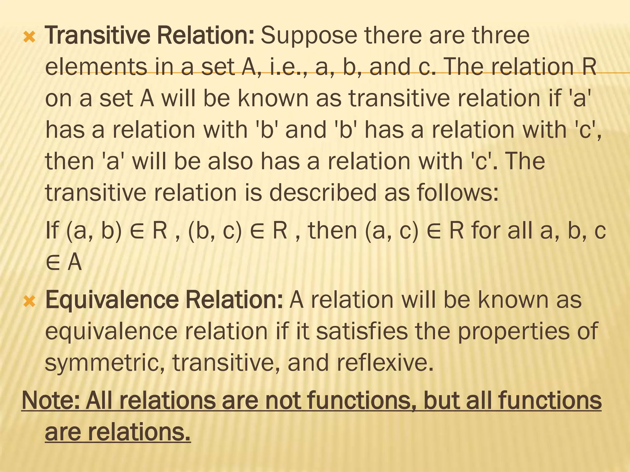  Transitive Relation: Suppose there are three
elements in a set A, i.e., a, b, and c. The relation R
on a set A will be known as transitive relation if 'a'
has a relation with 'b' and 'b' has a relation with 'c',
then 'a' will be also has a relation with 'c'. The
transitive relation is described as follows:
If (a, b) ∈ R , (b, c) ∈ R , then (a, c) ∈ R for all a, b, c
∈ A
 Equivalence Relation: A relation will be known as
equivalence relation if it satisfies the properties of
symmetric, transitive, and reflexive.
Note: All relations are not functions, but all functions
are relations.
 