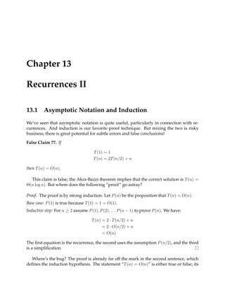 Chapter 13

Recurrences II

13.1     Asymptotic Notation and Induction
We’ve seen that asymptotic notation is quite useful, particularly in connection with re-
currences. And induction is our favorite proof technique. But mixing the two is risky
business; there is great potential for subtle errors and false conclusions!

False Claim 77. If

                                     T (1) = 1
                                     T (n) = 2T (n/2) + n

then T (n) = O(n).

  This claim is false; the Akra-Bazzi theorem implies that the correct solution is T (n) =
Θ(n log n). But where does the following “proof” go astray?

Proof. The proof is by strong induction. Let P (n) be the proposition that T (n) = O(n).
Base case: P (1) is true because T (1) = 1 = O(1).
Inductive step: For n ≥ 2 assume P (1), P (2), . . . P (n − 1) to prove P (n). We have:

                                    T (n) = 2 · T (n/2) + n
                                          = 2 · O(n/2) + n
                                          = O(n)

The ﬁrst equation is the recurrence, the second uses the assumption P (n/2), and the third
is a simpliﬁcation.

  Where’s the bug? The proof is already far off the mark in the second sentence, which
deﬁnes the induction hypothesis. The statement “T (n) = O(n)” is either true or false; its
 