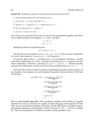 66                                                                        Number Theory II

Lemma 38. The following statements about the greatest common divisor hold:

     1. Every common divisor of a and b divides gcd(a, b).
     2. gcd(ka, kb) = k · gcd(a, b) for all k > 0.
     3. If gcd(a, b) = 1 and gcd(a, c) = 1, then gcd(a, bc) = 1.
     4. If a | bc and gcd(a, b) = 1, then a | c.
     5. gcd(a, b) = gcd(a rem b, b).

Proof. We prove only parts (3) and (4). For part (3), the assumptions together with Theo-
rem 35 imply that there exist integers s, t, u, and v such that:
                                              sa + tb = 1
                                              ua + vc = 1

     Multiplying these two equations gives:
                                         (sa + tb)(ua + vc) = 1

   The left side can be rewritten as a(asu + btu + csv) + bc(tv). This is a linear combination
of a and bc that is equal to 1, so gcd(a, bc) = 1 by Theorem 35.
   For part (4), observe that a | ac trivially and a | bc by assumption. Therefore, a divides
every linear combination of ac and bc. Theorem 35 says that gcd(ac, bc) is equal to one such
linear combination. Therefore, a divides gcd(ac, bc) = c · gcd(a, b) = c. The ﬁrst equality
uses part (2) of this lemma, and the second uses the assumption that gcd(a, b) = 1.

   Part (5) of this lemma is useful for quickly computing the greatest common divisor of
two numbers. For example, we could compute the greatest common divisor of 1001 and
777 like this:
                              gcd(1001, 777) = gcd(1001 rem 777, 777)
                                                            =224
                                               = gcd(777 rem 224, 224)
                                                         =105
                                               = gcd(224 rem 105, 105)
                                                            =14
                                               = gcd(105 rem 14, 14)
                                                            =7
                                               = gcd(14, 7)
                                               =7
(This is called Euclid’s algorithm.) This calculation, together with Corollary 37, implies
that there is no way to measure out 1 gallon of water using jugs with capacities 777 and
1001; we can only obtains multiples of 7 gallons. On the other hand, we might be able to
get 3 gallons using jugs with capacities 17 and 19, since gcd(17, 19) = 1 and 3 is a multiple
of 1. We leave the question of whether or not this is really possible to you!
 