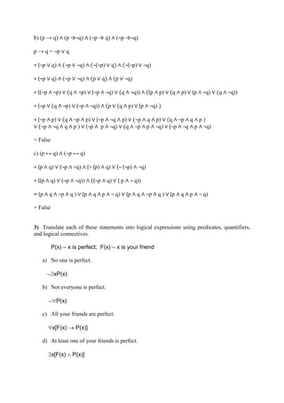 b) (p → q) ∧ (p →¬q) ∧ (¬p → q) ∧ (¬p →¬q)
p → q = ¬p ∨ q
= (¬p ∨ q) ∧ (¬p ∨ ¬q) ∧ (¬(¬p) ∨ q) ∧ (¬(¬p) ∨ ¬q)
= (¬p ∨ q) ∧ (¬p ∨ ¬q) ∧ (p ∨ q) ∧ (p ∨ ¬q)
= ((¬p ∧ ¬p) ∨ (q ∧ ¬p) ∨ (¬p ∧ ¬q) ∨ (q ∧ ¬q)) ∧ ((p ∧ p) ∨ (q ∧ p) ∨ (p ∧ ¬q) ∨ (q ∧ ¬q))
= (¬p ∨ (q ∧ ¬p) ∨ (¬p ∧ ¬q)) ∧ (p ∨ (q ∧ p) ∨ (p ∧ ¬q) )
= (¬p ∧ p) ∨ (q ∧ ¬p ∧ p) ∨ (¬p ∧ ¬q ∧ p) ∨ (¬p ∧ q ∧ p) ∨ (q ∧ ¬p ∧ q ∧ p )
∨ (¬p ∧ ¬q ∧ q ∧ p ) ∨ (¬p ∧ p ∧ ¬q) ∨ (q ∧ ¬p ∧ p ∧ ¬q) ∨ (¬p ∧ ¬q ∧ p ∧ ¬q)
= False
c) (p ↔ q) ∧ (¬p ↔ q)
= (p ∧ q) ∨ (¬p ∧ ¬q) ∧ (¬ (p) ∧ q) ∨ (¬ (¬p) ∧ ¬q)
= ((p ∧ q) ∨ (¬p ∧ ¬q)) ∧ ((¬p ∧ q) ∨ ( p ∧ ¬ q))
= (p ∧ q ∧ ¬p ∧ q ) ∨ (p ∧ q ∧ p ∧ ¬ q) ∨ (p ∧ q ∧ ¬p ∧ q ) ∨ (p ∧ q ∧ p ∧ ¬ q)
= False
3) Translate each of these statements into logical expressions using predicates, quantifiers,
and logical connectives.
P(x) – x is perfect; F(x) – x is your friend
a) No one is perfect.
xP(x)
b) Not everyone is perfect.
P(x)
c) All your friends are perfect.
x[F(x)  P(x)]
d) At least one of your friends is perfect.
x[F(x)  P(x)]
 