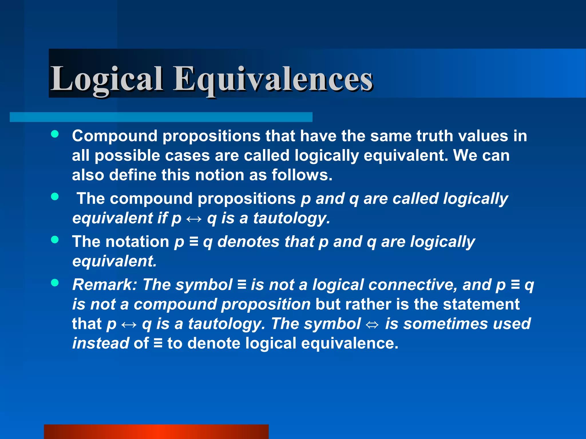 Logical EquivalencesLogical Equivalences
 Compound propositions that have the same truth values in
all possible cases are called logically equivalent. We can
also define this notion as follows.
 The compound propositions p and q are called logically
equivalent if p ↔ q is a tautology.
 The notation p ≡ q denotes that p and q are logically
equivalent.
 Remark: The symbol ≡ is not a logical connective, and p ≡ q
is not a compound proposition but rather is the statement
that p ↔ q is a tautology. The symbol is sometimes used⇔
instead of ≡ to denote logical equivalence.
 