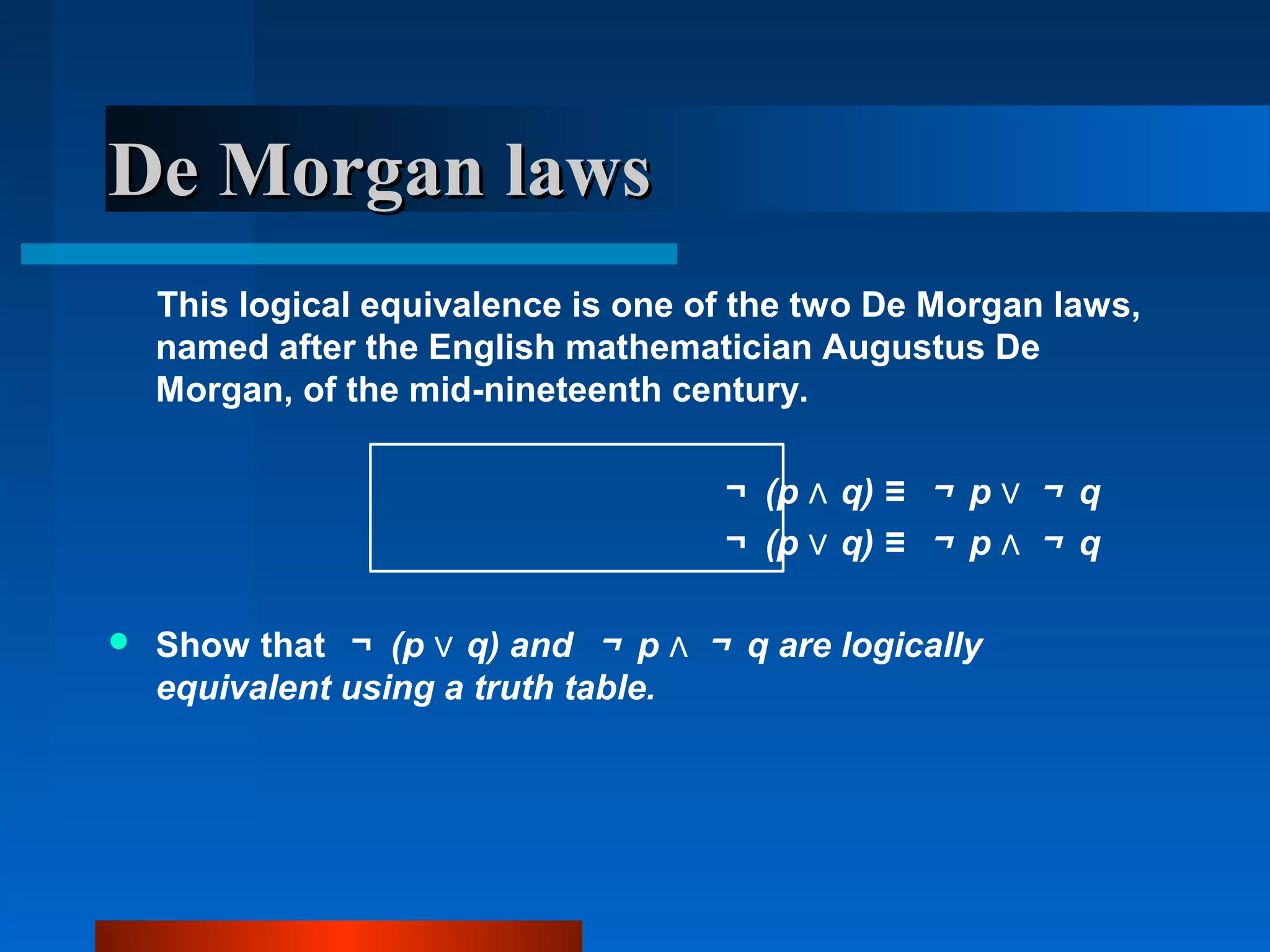 De Morgan lawsDe Morgan laws
This logical equivalence is one of the two De Morgan laws,
named after the English mathematician Augustus De
Morgan, of the mid-nineteenth century.
￢ (p q) ≡∧ ￢ p ∨ ￢ q
￢ (p q) ≡∨ ￢ p ∧ ￢ q
 Show that ￢ (p q) and∨ ￢ p ∧ ￢ q are logically
equivalent using a truth table.
 