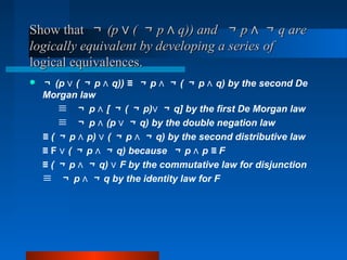 Show thatShow that ￢￢ (p (∨(p (∨ ￢￢ p q)) and∧p q)) and∧ ￢￢ p ∧p ∧ ￢￢ q areq are
logically equivalent by developing a series oflogically equivalent by developing a series of
logical equivalences.logical equivalences.
 ￢ (p (∨ ￢ p q)) ≡∧ ￢ p ∧ ￢ ( ￢ p q) by the second De∧
Morgan law
≡ ￢ p [∧ ￢ ( ￢ p)∨ ￢ q] by the first De Morgan law
≡ ￢ p (p∧ ∨ ￢ q) by the double negation law
≡ ( ￢ p p) (∧ ∨ ￢ p ∧ ￢ q) by the second distributive law
≡ F ∨ ( ￢ p ∧ ￢ q) because ￢ p p ≡ F∧
≡ ( ￢ p ∧ ￢ q) F by the commutative law for disjunction∨
≡ ￢ p ∧ ￢ q by the identity law for F
 