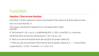 Function
Injective / One-to-one function
A function f: A→B is injective or one-to-one function if for every b ∈ B, there exists at most
one a ∈ A such that f(s) = t.
This means a function f is injective if a1 ≠ a2 implies f(a1) ≠ f(a2).
Example:
4. The function f : [3] → {a, b, c, d} defined by f(1) = c, f(2) = b and f(3) = a, is one-one.
Verify that there are 24 one-one functions f : [3] → {a, b, c, d}.
6. There is no one-one function from the set [3] to its proper subset [2].
7. There are one-one functions f from the set N to its proper subset {2, 3, . . .}. One of them
is given by f(1) = 3, f(2) = 2 and f(n) = n + 1, for n ≥ 3.
 