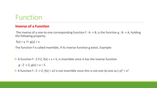 Function
Inverse of a Function
The inverse of a one-to-one corresponding function f : A -> B, is the function g : B -> A, holding
the following property:
f(x) = y  g(y) = x
The function f is called invertible, if its inverse function g exists. Example:
 A function f : Z Z, f(x) = x + 5, is invertible since it has the inverse function
g : Z -> Z, g(x) = x – 5
 A function f : Z -> Z, f(x) = x2 is not invertible since this is not one-to-one as (-x)2 = x2.
 