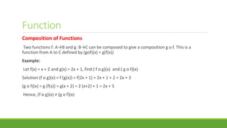 Function
Composition of Functions
Two functions f: A→B and g: B→C can be composed to give a composition g o f. This is a
function from A to C defined by (gof)(x) = g(f(x))
Example:
Let f(x) = x + 2 and g(x) = 2x + 1, find ( f o g)(x) and ( g o f)(x)
Solution (f o g)(x) = f (g(x)) = f(2x + 1) = 2x + 1 + 2 = 2x + 3
(g o f)(x) = g (f(x)) = g(x + 2) = 2 (x+2) + 1 = 2x + 5
Hence, (f o g)(x) ≠ (g o f)(x)
 