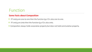 Function
Some Facts about Composition
 If f and g are one-to-one then the function (g o f) is also one-to-one.
 If f and g are onto then the function (g o f) is also onto.
 Composition always holds associative property but does not hold commutative property.
 
