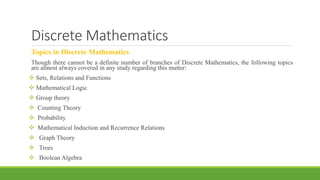 Discrete Mathematics
Topics in Discrete Mathematics
Though there cannot be a definite number of branches of Discrete Mathematics, the following topics
are almost always covered in any study regarding this matter:
 Sets, Relations and Functions
 Mathematical Logic
 Group theory
 Counting Theory
 Probability
 Mathematical Induction and Recurrence Relations
 Graph Theory
 Trees
 Boolean Algebra
 