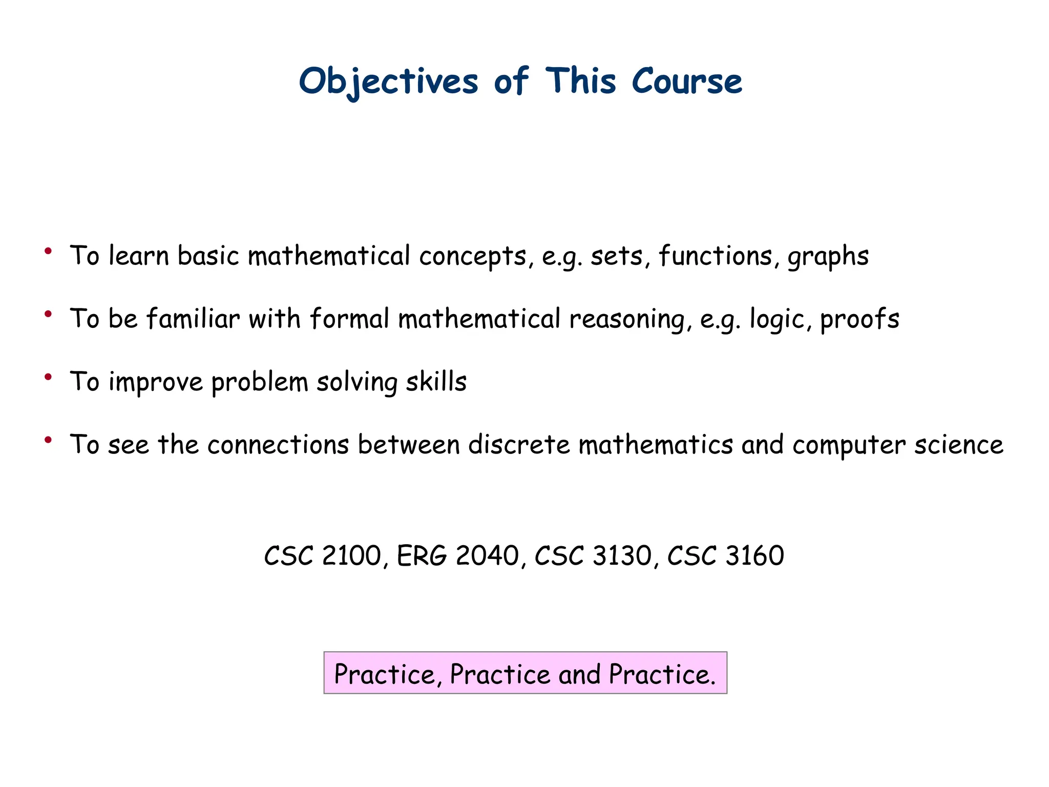 Objectives of This Course
CSC 2100, ERG 2040, CSC 3130, CSC 3160
• To learn basic mathematical concepts, e.g. sets, functions, graphs
• To be familiar with formal mathematical reasoning, e.g. logic, proofs
• To improve problem solving skills
• To see the connections between discrete mathematics and computer science
Practice, Practice and Practice.
 