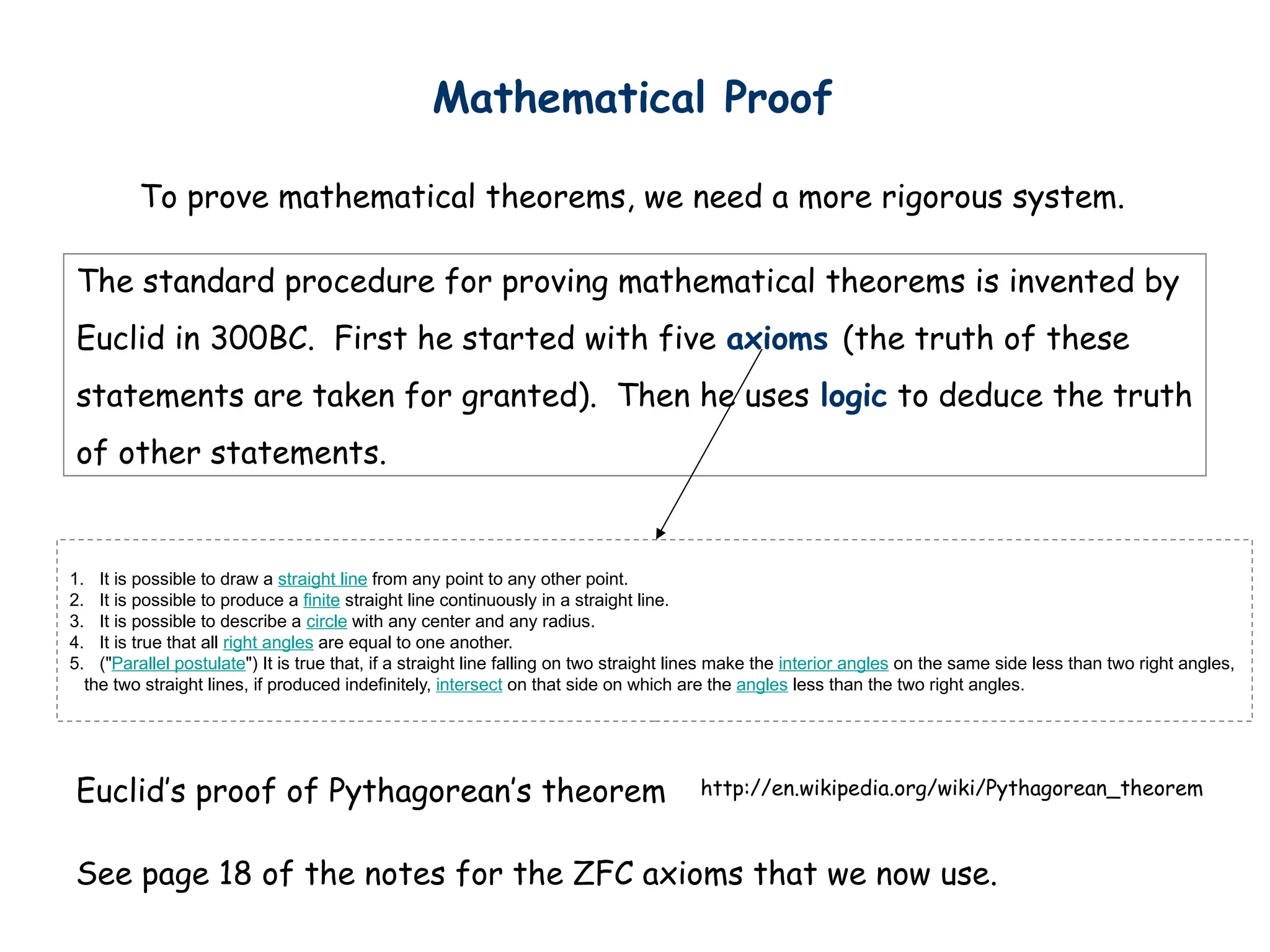 Mathematical Proof
To prove mathematical theorems, we need a more rigorous system.
http://en.wikipedia.org/wiki/Pythagorean_theorem
Euclid’s proof of Pythagorean’s theorem
The standard procedure for proving mathematical theorems is invented by
Euclid in 300BC. First he started with five axioms (the truth of these
statements are taken for granted). Then he uses logic to deduce the truth
of other statements.
1. It is possible to draw a straight line from any point to any other point.
2. It is possible to produce a finite straight line continuously in a straight line.
3. It is possible to describe a circle with any center and any radius.
4. It is true that all right angles are equal to one another.
5. ("Parallel postulate") It is true that, if a straight line falling on two straight lines make the interior angles on the same side less than two right angles,
the two straight lines, if produced indefinitely, intersect on that side on which are the angles less than the two right angles.
See page 18 of the notes for the ZFC axioms that we now use.
 