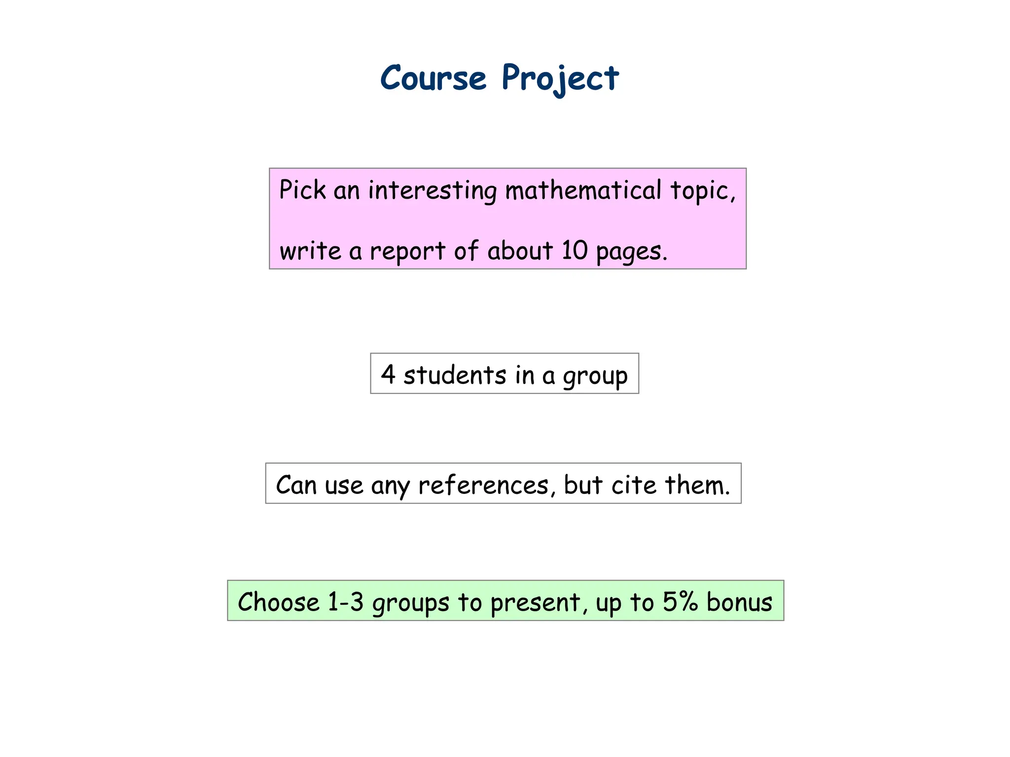 Course Project
4 students in a group
Pick an interesting mathematical topic,
write a report of about 10 pages.
Can use any references, but cite them.
Choose 1-3 groups to present, up to 5% bonus
 