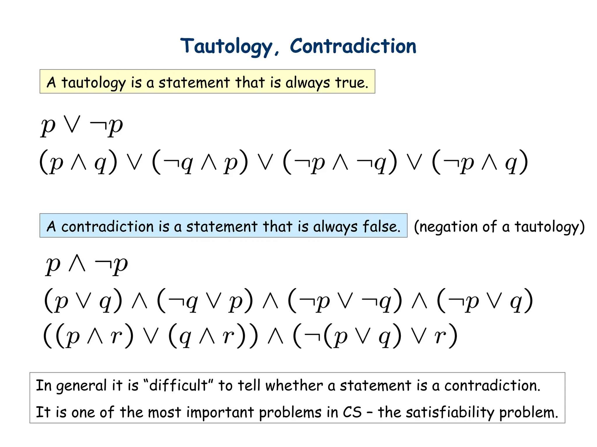 Tautology, Contradiction
A tautology is a statement that is always true.
A contradiction is a statement that is always false. (negation of a tautology)
In general it is “difficult” to tell whether a statement is a contradiction.
It is one of the most important problems in CS – the satisfiability problem.
 