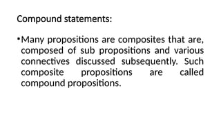 Compound statements:
•Many propositions are composites that are,
composed of sub propositions and various
connectives discussed subsequently. Such
composite propositions are called
compound propositions.
 