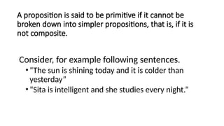 A proposition is said to be primitive if it cannot be
broken down into simpler propositions, that is, if it is
not composite.
Consider, for example following sentences.
•“The sun is shining today and it is colder than
yesterday”
•“Sita is intelligent and she studies every night.”
 