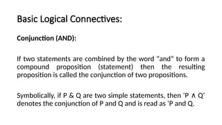 Basic Logical Connectives:
Conjunction (AND):
If two statements are combined by the word “and” to form a
compound proposition (statement) then the resulting
proposition is called the conjunction of two propositions.
Symbolically, if P & Q are two simple statements, then ‘P Q’
∧
denotes the conjunction of P and Q and is read as ‘P and Q.
 