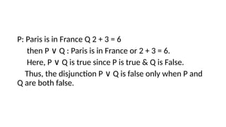 P: Paris is in France Q 2 + 3 = 6
then P Q : Paris is in France or 2 + 3 = 6.
∨
Here, P Q is true since P is true & Q is False.
∨
Thus, the disjunction P Q is false only when P and
∨
Q are both false.
 